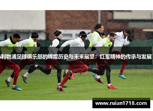 利物浦足球俱乐部的辉煌历史与未来展望：红军精神的传承与发展