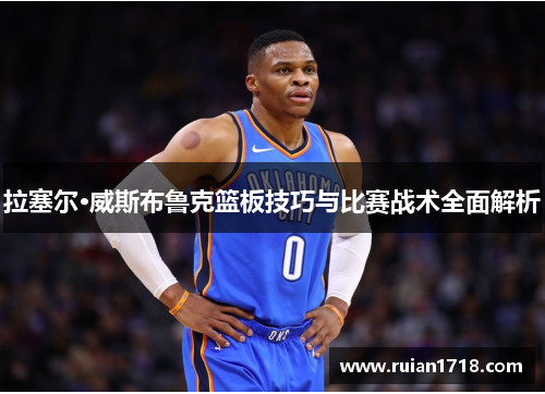 拉塞尔·威斯布鲁克篮板技巧与比赛战术全面解析