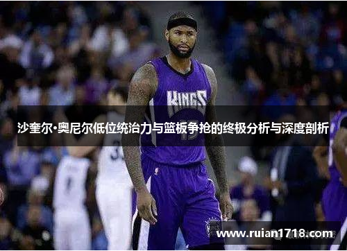 沙奎尔·奥尼尔低位统治力与篮板争抢的终极分析与深度剖析