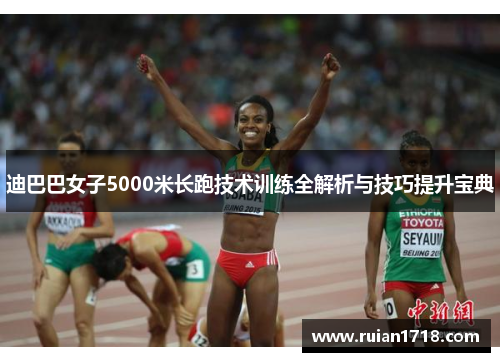 迪巴巴女子5000米长跑技术训练全解析与技巧提升宝典