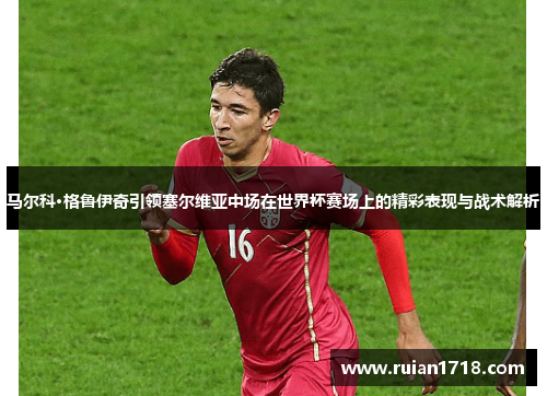 马尔科·格鲁伊奇引领塞尔维亚中场在世界杯赛场上的精彩表现与战术解析 马尔科·格鲁伊奇引领塞尔维亚中场在世界杯赛场上的精彩表现与战术解析