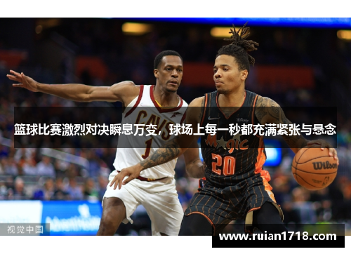 篮球比赛激烈对决瞬息万变，球场上每一秒都充满紧张与悬念