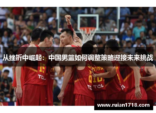 从挫折中崛起:中国男篮如何调整策略迎接未来挑战 从挫折中崛起:中国男篮如何调整策略迎接未来挑战