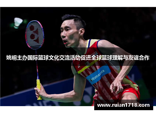 姚明主办国际篮球文化交流活动促进全球篮球理解与友谊合作