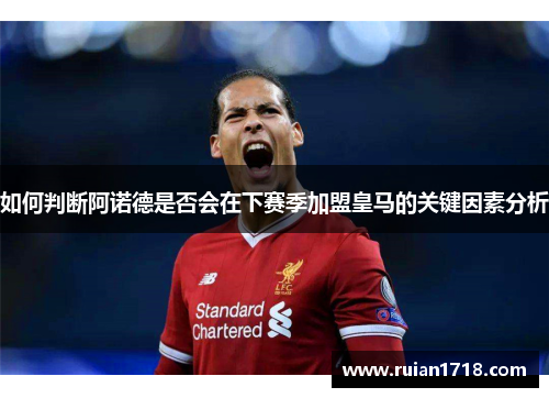 如何判断阿诺德是否会在下赛季加盟皇马的关键因素分析