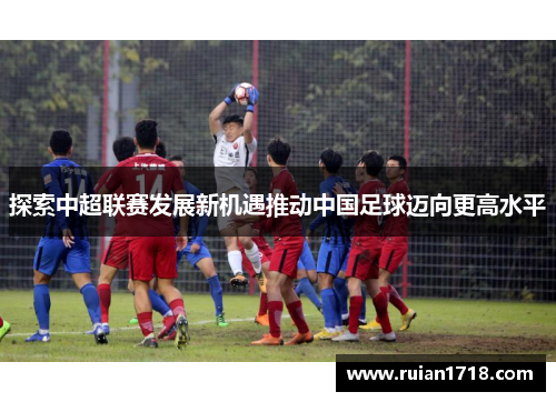 探索中超联赛发展新机遇推动中国足球迈向更高水平
