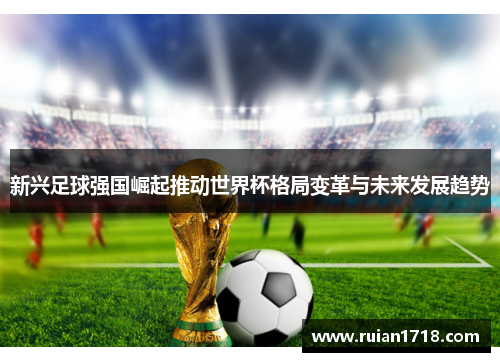 新兴足球强国崛起推动世界杯格局变革与未来发展趋势