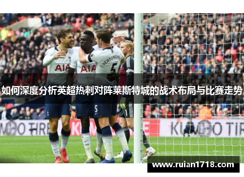 如何深度分析英超热刺对阵莱斯特城的战术布局与比赛走势