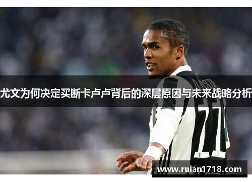 尤文为何决定买断卡卢卢背后的深层原因与未来战略分析 尤文为何决定买断卡卢卢背后的深层原因与未来战略分析