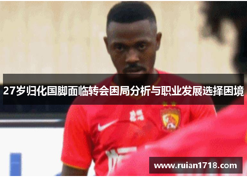 27岁归化国脚面临转会困局分析与职业发展选择困境 27岁归化国脚面临转会困局分析与职业发展选择困境