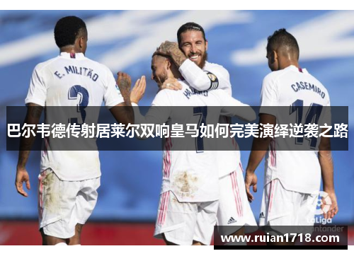 巴尔韦德传射居莱尔双响皇马如何完美演绎逆袭之路