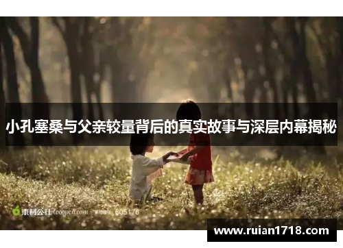 小孔塞桑与父亲较量背后的真实故事与深层内幕揭秘 小孔塞桑与父亲较量背后的真实故事与深层内幕揭秘