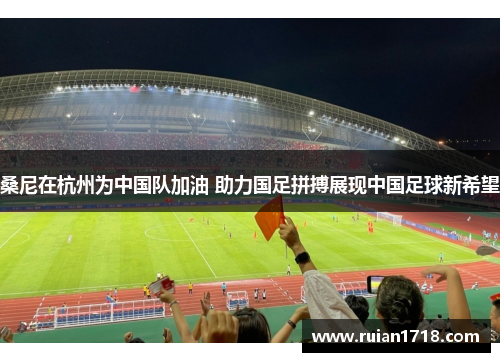 桑尼在杭州为中国队加油 助力国足拼搏展现中国足球新希望 桑尼在杭州为中国队加油 助力国足拼搏展现中国足球新希望