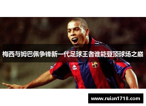 梅西与姆巴佩争锋新一代足球王者谁能登顶球场之巅 梅西与姆巴佩争锋新一代足球王者谁能登顶球场之巅