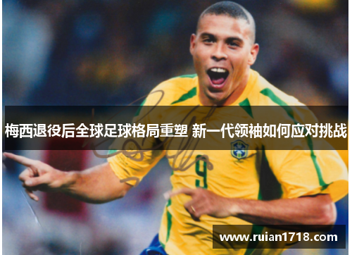 梅西退役后全球足球格局重塑 新一代领袖如何应对挑战