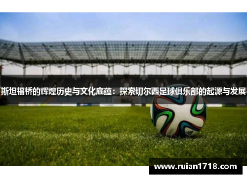 斯坦福桥的辉煌历史与文化底蕴:探索切尔西足球俱乐部的起源与发展 斯坦福桥的辉煌历史与文化底蕴:探索切尔西足球俱乐部的起源与发展