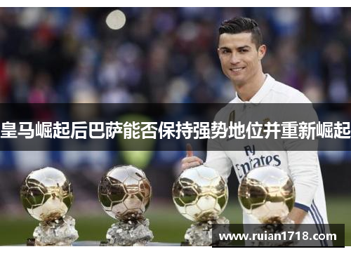 皇马崛起后巴萨能否保持强势地位并重新崛起 皇马崛起后巴萨能否保持强势地位并重新崛起