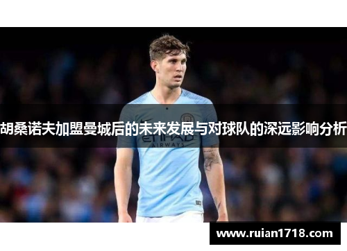 胡桑诺夫加盟曼城后的未来发展与对球队的深远影响分析 胡桑诺夫加盟曼城后的未来发展与对球队的深远影响分析