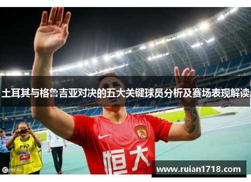 土耳其与格鲁吉亚对决的五大关键球员分析及赛场表现解读