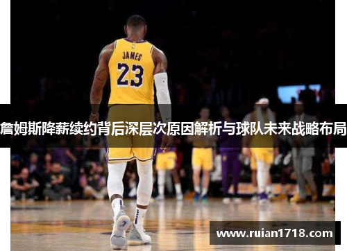 詹姆斯降薪续约背后深层次原因解析与球队未来战略布局 詹姆斯降薪续约背后深层次原因解析与球队未来战略布局