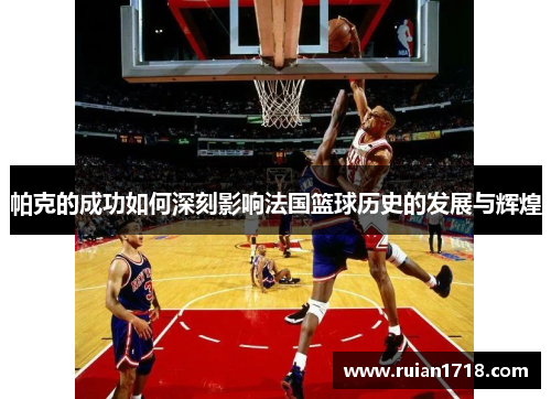 帕克的成功如何深刻影响法国篮球历史的发展与辉煌